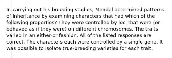 In carrying out his breeding studies, Mendel determined patterns of inheritance by examining characters that had which of the following properties? They were controlled by loci that were (or behaved as if they were) on different chromosomes. The traits varied in an either-or fashion. All of the listed responses are correct. The characters each were controlled by a single gene. It was possible to isolate true-breeding varieties for each trait.