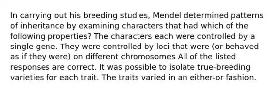 In carrying out his breeding studies, Mendel determined patterns of inheritance by examining characters that had which of the following properties? The characters each were controlled by a single gene. They were controlled by loci that were (or behaved as if they were) on different chromosomes All of the listed responses are correct. It was possible to isolate true-breeding varieties for each trait. The traits varied in an either-or fashion.