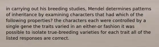 in carrying out his breeding studies, Mendel determines patterns of inheritance by examining characters that had which of the following properties? the characters each were controlled by a single gene the traits varied in an either-or fashion it was possible to isolate true-breeding varieties for each trait all of the listed responses are correct.