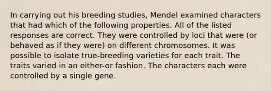 In carrying out his breeding studies, Mendel examined characters that had which of the following properties. All of the listed responses are correct. They were controlled by loci that were (or behaved as if they were) on different chromosomes. It was possible to isolate true-breeding varieties for each trait. The traits varied in an either-or fashion. The characters each were controlled by a single gene.