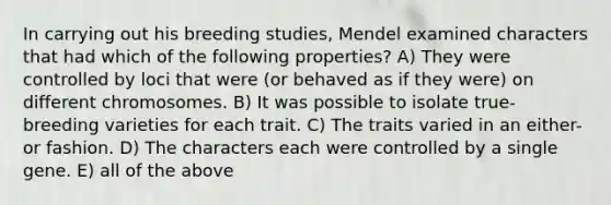 In carrying out his breeding studies, Mendel examined characters that had which of the following properties? A) They were controlled by loci that were (or behaved as if they were) on different chromosomes. B) It was possible to isolate true-breeding varieties for each trait. C) The traits varied in an either-or fashion. D) The characters each were controlled by a single gene. E) all of the above