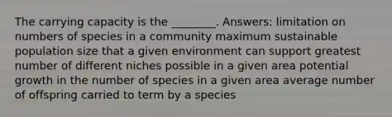 The carrying capacity is the ________. Answers: limitation on numbers of species in a community maximum sustainable population size that a given environment can support greatest number of different niches possible in a given area potential growth in the number of species in a given area average number of offspring carried to term by a species