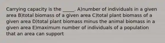 Carrying capacity is the _____. A)number of individuals in a given area B)total biomass of a given area C)total plant biomass of a given area D)total plant biomass minus the animal biomass in a given area E)maximum number of individuals of a population that an area can support