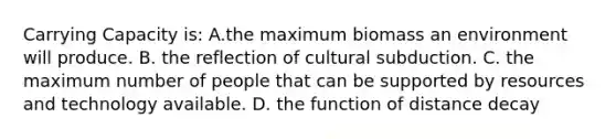 Carrying Capacity is: A.the maximum biomass an environment will produce. B. the reflection of cultural subduction. C. the maximum number of people that can be supported by resources and technology available. D. the function of distance decay