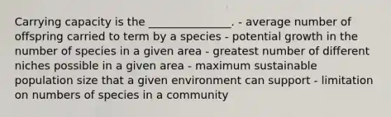 Carrying capacity is the _______________. - average number of offspring carried to term by a species - potential growth in the number of species in a given area - greatest number of different niches possible in a given area - maximum sustainable population size that a given environment can support - limitation on numbers of species in a community