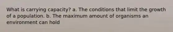 What is carrying capacity? a. The conditions that limit the growth of a population. b. The maximum amount of organisms an environment can hold