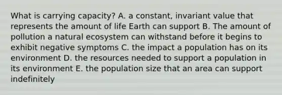 What is carrying capacity? A. a constant, invariant value that represents the amount of life Earth can support B. The amount of pollution a natural ecosystem can withstand before it begins to exhibit negative symptoms C. the impact a population has on its environment D. the resources needed to support a population in its environment E. the population size that an area can support indefinitely