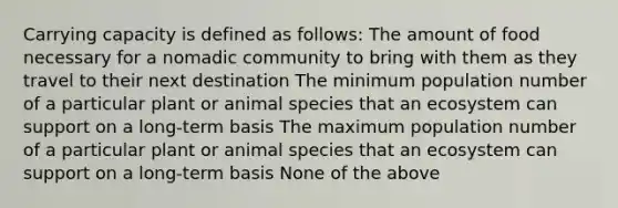 Carrying capacity is defined as follows: The amount of food necessary for a nomadic community to bring with them as they travel to their next destination The minimum population number of a particular plant or animal species that an ecosystem can support on a long-term basis The maximum population number of a particular plant or animal species that an ecosystem can support on a long-term basis None of the above