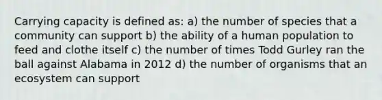 Carrying capacity is defined as: a) the number of species that a community can support b) the ability of a human population to feed and clothe itself c) the number of times Todd Gurley ran the ball against Alabama in 2012 d) the number of organisms that an ecosystem can support