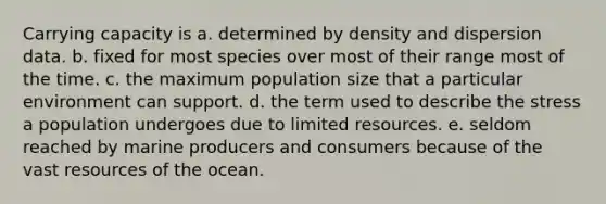 Carrying capacity is a. determined by density and dispersion data. b. fixed for most species over most of their range most of the time. c. the maximum population size that a particular environment can support. d. the term used to describe the stress a population undergoes due to limited resources. e. seldom reached by marine producers and consumers because of the vast resources of the ocean.