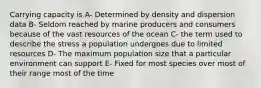 Carrying capacity is A- Determined by density and dispersion data B- Seldom reached by marine producers and consumers because of the vast resources of the ocean C- the term used to describe the stress a population undergoes due to limited resources D- The maximum population size that a particular environment can support E- Fixed for most species over most of their range most of the time