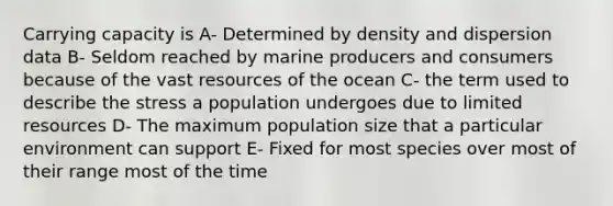 Carrying capacity is A- Determined by density and dispersion data B- Seldom reached by marine producers and consumers because of the vast resources of the ocean C- the term used to describe the stress a population undergoes due to limited resources D- The maximum population size that a particular environment can support E- Fixed for most species over most of their range most of the time