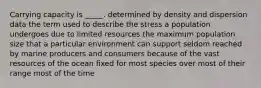 Carrying capacity is _____. determined by density and dispersion data the term used to describe the stress a population undergoes due to limited resources the maximum population size that a particular environment can support seldom reached by marine producers and consumers because of the vast resources of the ocean fixed for most species over most of their range most of the time