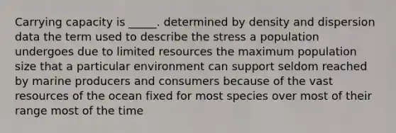 Carrying capacity is _____. determined by density and dispersion data the term used to describe the stress a population undergoes due to limited resources the maximum population size that a particular environment can support seldom reached by marine producers and consumers because of the vast resources of the ocean fixed for most species over most of their range most of the time