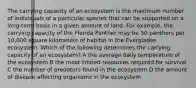 The carrying capacity of an ecosystem is the maximum number of individuals of a particular species that can be supported on a long-term basis in a given amount of land. For example, the carrying capacity of the Florida Panther may be 50 panthers per 10,000 square kilometers of habitat in the Everglades ecosystem. Which of the following determines the carrying capacity of an ecosystem? A the average daily temperature of the ecosystem B the most limited resources required for survival C the number of predators found in the ecosystem D the amount of disease affecting organisms in the ecosystem