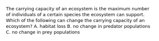 The carrying capacity of an ecosystem is the maximum number of individuals of a certain species the ecosystem can support. Which of the following can change the carrying capacity of an ecosystem? A. habitat loss B. no change in predator populations C. no change in prey populations