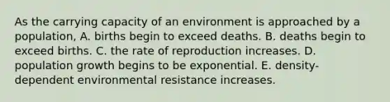 As the carrying capacity of an environment is approached by a population, A. births begin to exceed deaths. B. deaths begin to exceed births. C. the rate of reproduction increases. D. population growth begins to be exponential. E. density-dependent environmental resistance increases.