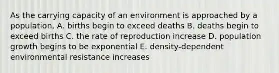 As the carrying capacity of an environment is approached by a population, A. births begin to exceed deaths B. deaths begin to exceed births C. the rate of reproduction increase D. population growth begins to be exponential E. density-dependent environmental resistance increases