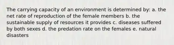 The carrying capacity of an environment is determined by: a. the net rate of reproduction of the female members b. the sustainable supply of resources it provides c. diseases suffered by both sexes d. the predation rate on the females e. natural disasters