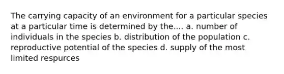 The carrying capacity of an environment for a particular species at a particular time is determined by the.... a. number of individuals in the species b. distribution of the population c. reproductive potential of the species d. supply of the most limited respurces