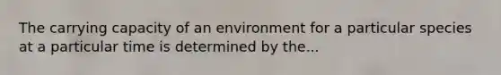 The carrying capacity of an environment for a particular species at a particular time is determined by the...