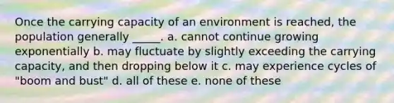 Once the carrying capacity of an environment is reached, the population generally _____. a. cannot continue growing exponentially b. may fluctuate by slightly exceeding the carrying capacity, and then dropping below it c. may experience cycles of "boom and bust" d. all of these e. none of these