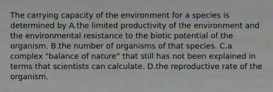 The carrying capacity of the environment for a species is determined by A.the limited productivity of the environment and the environmental resistance to the biotic potential of the organism. B.the number of organisms of that species. C.a complex "balance of nature" that still has not been explained in terms that scientists can calculate. D.the reproductive rate of the organism.