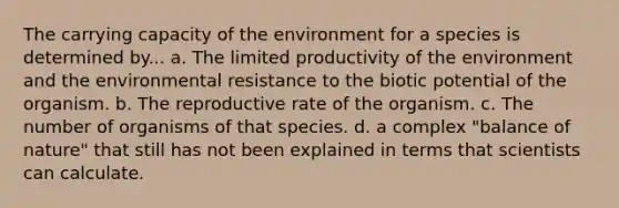 The carrying capacity of the environment for a species is determined by... a. The limited productivity of the environment and the environmental resistance to the biotic potential of the organism. b. The reproductive rate of the organism. c. The number of organisms of that species. d. a complex "balance of nature" that still has not been explained in terms that scientists can calculate.