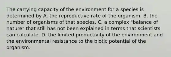 The carrying capacity of the environment for a species is determined by A. the reproductive rate of the organism. B. the number of organisms of that species. C. a complex "balance of nature" that still has not been explained in terms that scientists can calculate. D. the limited productivity of the environment and the environmental resistance to the biotic potential of the organism.