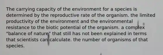 The carrying capacity of the environment for a species is determined by the reproductive rate of the organism. the limited productivity of the environment and the environmental resistance to the biotic potential of the organism. a complex "balance of nature" that still has not been explained in terms that scientists can calculate. the number of organisms of that species.