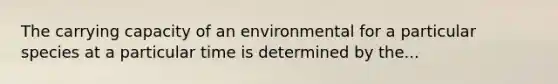 The carrying capacity of an environmental for a particular species at a particular time is determined by the...