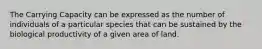 The Carrying Capacity can be expressed as the number of individuals of a particular species that can be sustained by the biological productivity of a given area of land.