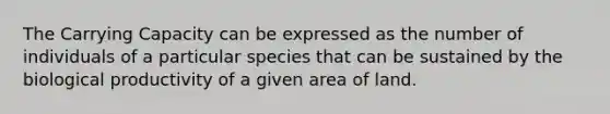 The Carrying Capacity can be expressed as the number of individuals of a particular species that can be sustained by the biological productivity of a given area of land.