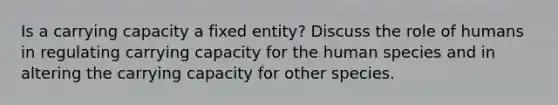 Is a carrying capacity a fixed entity? Discuss the role of humans in regulating carrying capacity for the human species and in altering the carrying capacity for other species.