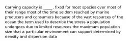 Carrying capacity is _____. fixed for most species over most of their range most of the time seldom reached by marine producers and consumers because of the vast resources of the ocean the term used to describe the stress a population undergoes due to limited resources the maximum population size that a particular environment can support determined by density and dispersion data