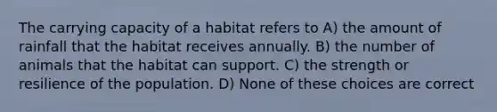 The carrying capacity of a habitat refers to A) the amount of rainfall that the habitat receives annually. B) the number of animals that the habitat can support. C) the strength or resilience of the population. D) None of these choices are correct