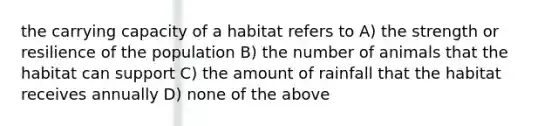 the carrying capacity of a habitat refers to A) the strength or resilience of the population B) the number of animals that the habitat can support C) the amount of rainfall that the habitat receives annually D) none of the above