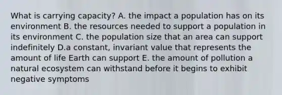 What is carrying capacity? A. the impact a population has on its environment B. the resources needed to support a population in its environment C. the population size that an area can support indefinitely D.a constant, invariant value that represents the amount of life Earth can support E. the amount of pollution a natural ecosystem can withstand before it begins to exhibit negative symptoms