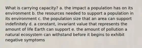 What is carrying capacity? a. the impact a population has on its environment b. the resources needed to support a population in its environment c. the population size that an area can support indefinitely d. a constant, invariant value that represents the amount of life Earth can support e. the amount of pollution a natural ecosystem can withstand before it begins to exhibit negative symptoms