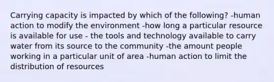 Carrying capacity is impacted by which of the following? -human action to modify the environment -how long a particular resource is available for use - the tools and technology available to carry water from its source to the community -the amount people working in a particular unit of area -human action to limit the distribution of resources