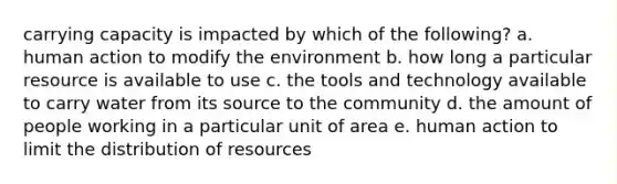 carrying capacity is impacted by which of the following? a. human action to modify the environment b. how long a particular resource is available to use c. the tools and technology available to carry water from its source to the community d. the amount of people working in a particular unit of area e. human action to limit the distribution of resources