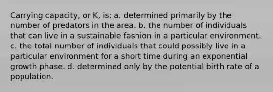 Carrying capacity, or K, is: a. determined primarily by the number of predators in the area. b. the number of individuals that can live in a sustainable fashion in a particular environment. c. the total number of individuals that could possibly live in a particular environment for a short time during an exponential growth phase. d. determined only by the potential birth rate of a population.