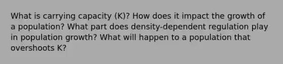 What is carrying capacity (K)? How does it impact the growth of a population? What part does density-dependent regulation play in population growth? What will happen to a population that overshoots K?