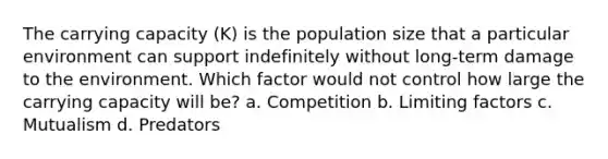 The carrying capacity (K) is the population size that a particular environment can support indefinitely without long-term damage to the environment. Which factor would not control how large the carrying capacity will be? a. Competition b. Limiting factors c. Mutualism d. Predators