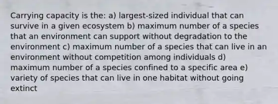 Carrying capacity is the: a) largest-sized individual that can survive in a given ecosystem b) maximum number of a species that an environment can support without degradation to the environment c) maximum number of a species that can live in an environment without competition among individuals d) maximum number of a species confined to a specific area e) variety of species that can live in one habitat without going extinct