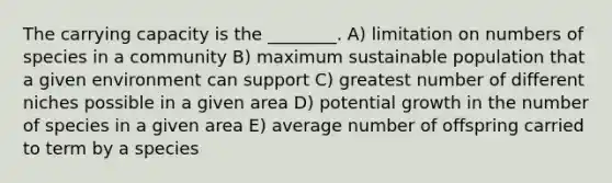 The carrying capacity is the ________. A) limitation on numbers of species in a community B) maximum sustainable population that a given environment can support C) greatest number of different niches possible in a given area D) potential growth in the number of species in a given area E) average number of offspring carried to term by a species