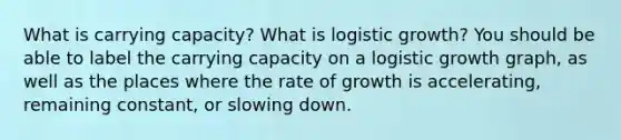 What is carrying capacity? What is logistic growth? You should be able to label the carrying capacity on a logistic growth graph, as well as the places where the rate of growth is accelerating, remaining constant, or slowing down.