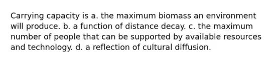 Carrying capacity is a. the maximum biomass an environment will produce. b. a function of distance decay. c. the maximum number of people that can be supported by available resources and technology. d. a reflection of cultural diffusion.