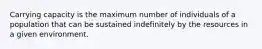 Carrying capacity is the maximum number of individuals of a population that can be sustained indefinitely by the resources in a given environment.
