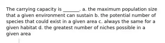 The carrying capacity is _______. a. the maximum population size that a given environment can sustain b. the potential number of species that could exist in a given area c. always the same for a given habitat d. the greatest number of niches possible in a given area